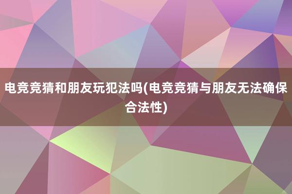 电竞竞猜和朋友玩犯法吗(电竞竞猜与朋友无法确保合法性)