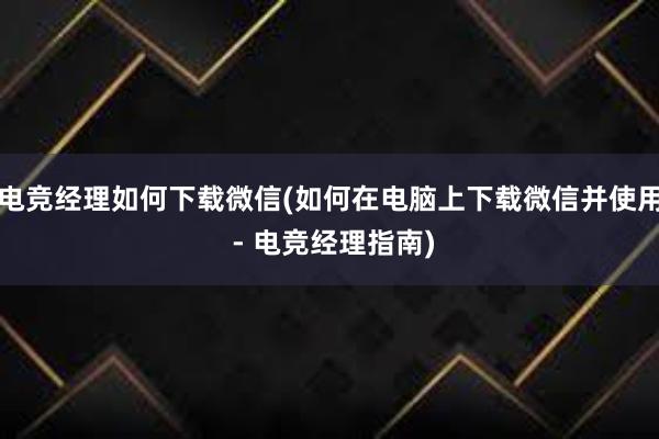 电竞经理如何下载微信(如何在电脑上下载微信并使用 - 电竞经理指南)