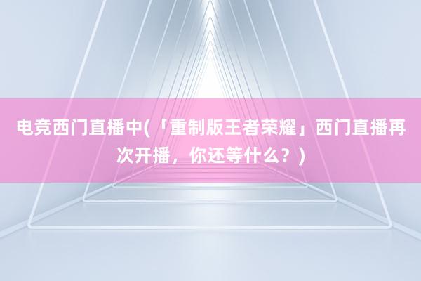 电竞西门直播中(「重制版王者荣耀」西门直播再次开播，你还等什么？)