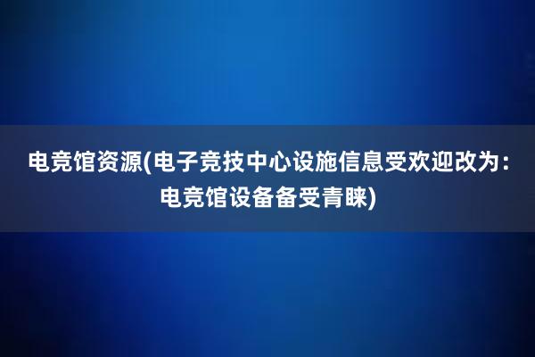 电竞馆资源(电子竞技中心设施信息受欢迎改为：电竞馆设备备受青睐)