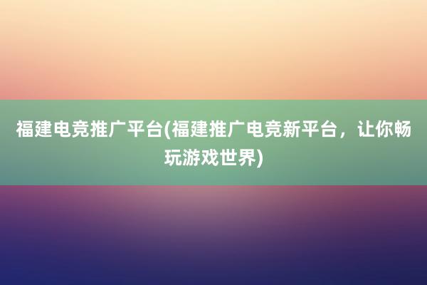 福建电竞推广平台(福建推广电竞新平台，让你畅玩游戏世界)