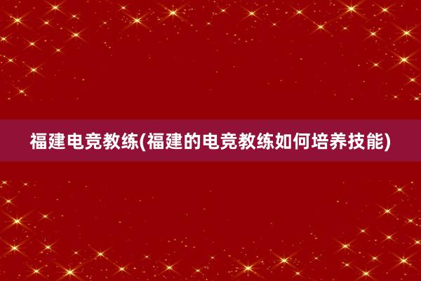 福建电竞教练(福建的电竞教练如何培养技能)