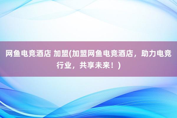 网鱼电竞酒店 加盟(加盟网鱼电竞酒店，助力电竞行业，共享未来！)