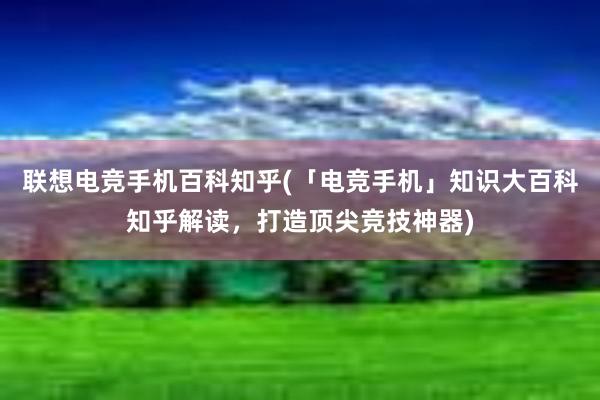 联想电竞手机百科知乎(「电竞手机」知识大百科知乎解读，打造顶尖竞技神器)