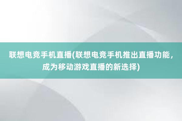 联想电竞手机直播(联想电竞手机推出直播功能，成为移动游戏直播的新选择)