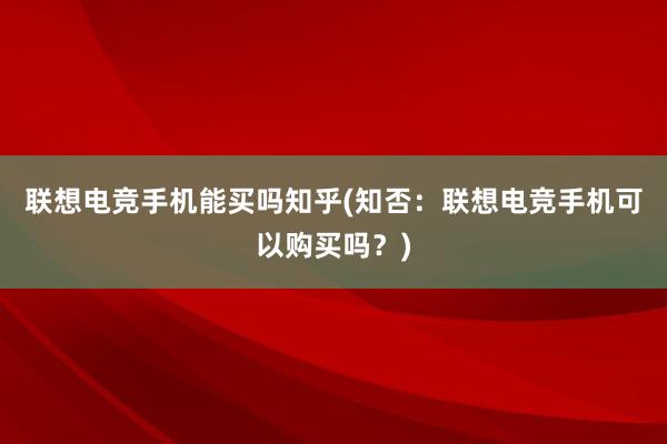 联想电竞手机能买吗知乎(知否：联想电竞手机可以购买吗？)