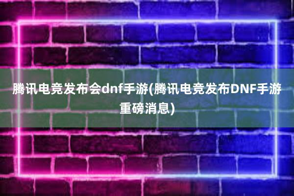 腾讯电竞发布会dnf手游(腾讯电竞发布DNF手游重磅消息)