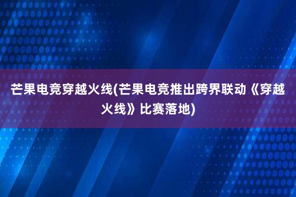 芒果电竞穿越火线(芒果电竞推出跨界联动《穿越火线》比赛落地)