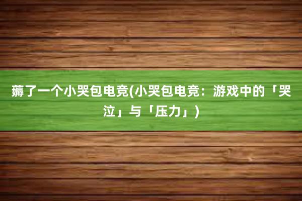 薅了一个小哭包电竞(小哭包电竞：游戏中的「哭泣」与「压力」)