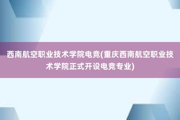 西南航空职业技术学院电竞(重庆西南航空职业技术学院正式开设电竞专业)