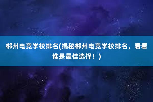 郴州电竞学校排名(揭秘郴州电竞学校排名，看看谁是最佳选择！)