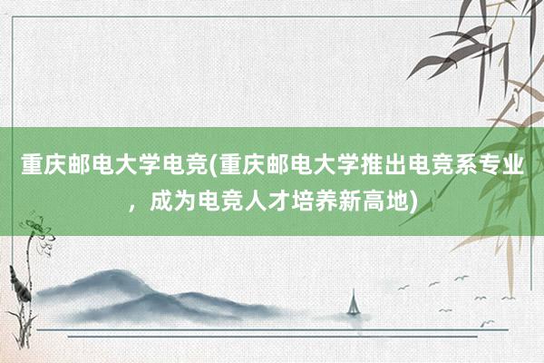 重庆邮电大学电竞(重庆邮电大学推出电竞系专业，成为电竞人才培养新高地)