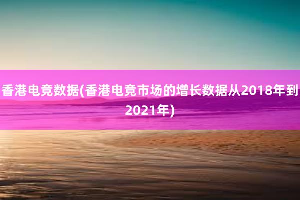 香港电竞数据(香港电竞市场的增长数据从2018年到2021年)