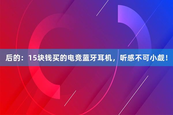 后的：15块钱买的电竞蓝牙耳机，听感不可小觑！