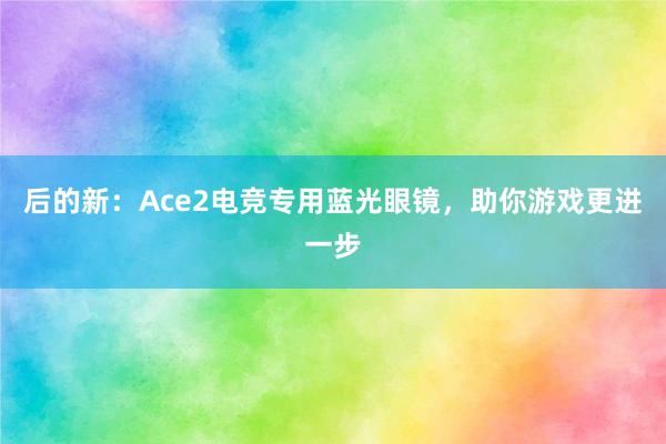 后的新：Ace2电竞专用蓝光眼镜，助你游戏更进一步