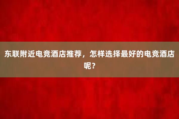 东联附近电竞酒店推荐，怎样选择最好的电竞酒店呢？