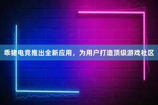 乖猪电竞推出全新应用，为用户打造顶级游戏社区