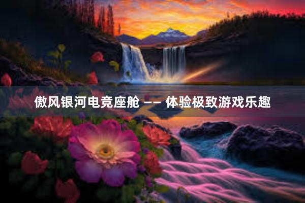 傲风银河电竞座舱 —— 体验极致游戏乐趣