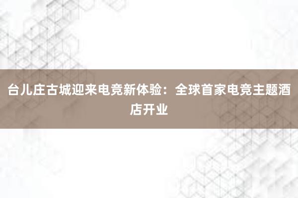 台儿庄古城迎来电竞新体验：全球首家电竞主题酒店开业