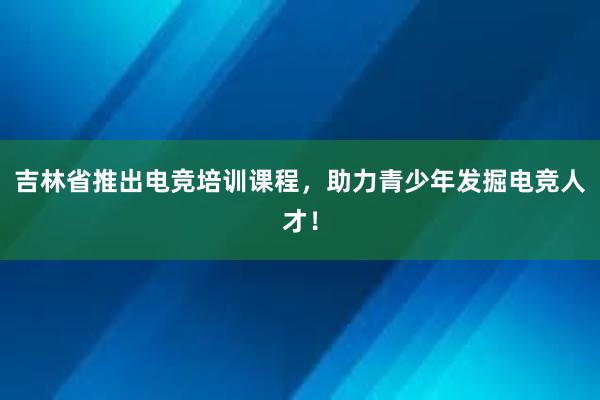 吉林省推出电竞培训课程，助力青少年发掘电竞人才！