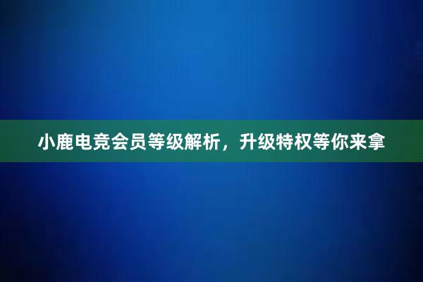 小鹿电竞会员等级解析，升级特权等你来拿