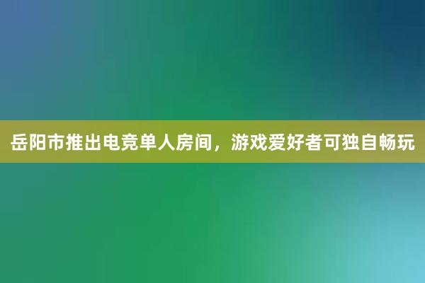 岳阳市推出电竞单人房间，游戏爱好者可独自畅玩