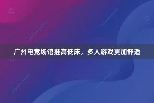 广州电竞场馆推高低床，多人游戏更加舒适