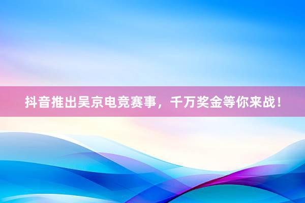 抖音推出吴京电竞赛事，千万奖金等你来战！