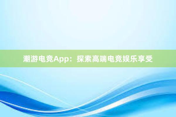 潮游电竞App：探索高端电竞娱乐享受