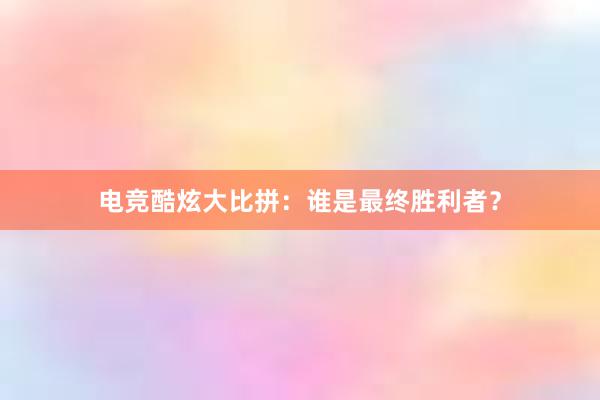 电竞酷炫大比拼：谁是最终胜利者？