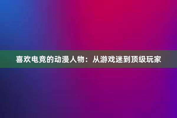 喜欢电竞的动漫人物：从游戏迷到顶级玩家