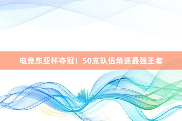 电竞东亚杯夺冠！50支队伍角逐最强王者