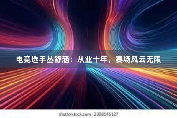 电竞选手丛舒涵：从业十年，赛场风云无限