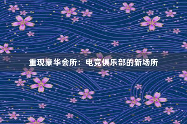 重现豪华会所：电竞俱乐部的新场所