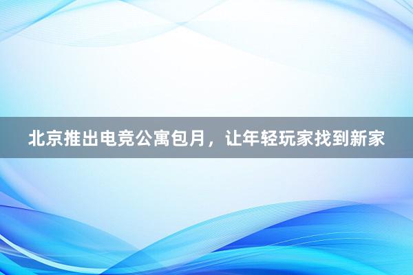 北京推出电竞公寓包月，让年轻玩家找到新家