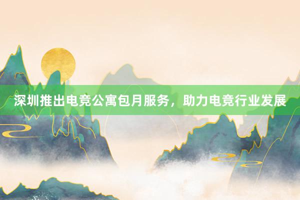 深圳推出电竞公寓包月服务，助力电竞行业发展