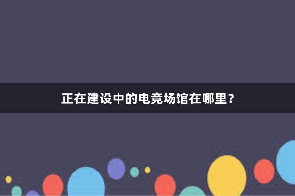 正在建设中的电竞场馆在哪里？