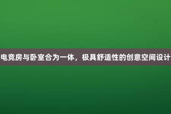 电竞房与卧室合为一体，极具舒适性的创意空间设计