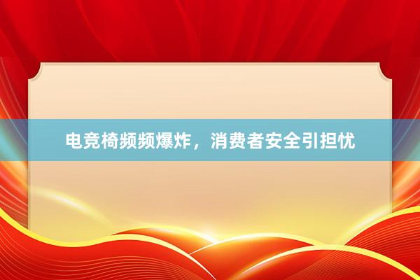 电竞椅频频爆炸，消费者安全引担忧