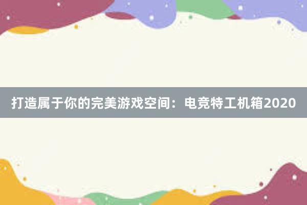 打造属于你的完美游戏空间：电竞特工机箱2020