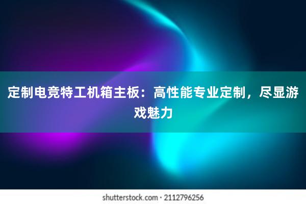 定制电竞特工机箱主板：高性能专业定制，尽显游戏魅力