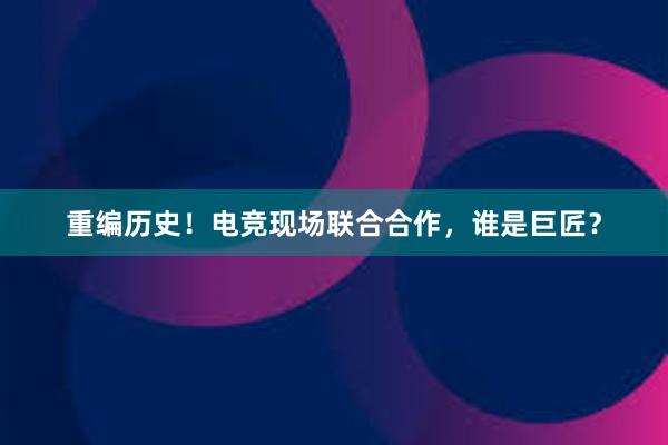 重编历史！电竞现场联合合作，谁是巨匠？