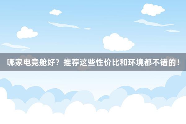 哪家电竞舱好？推荐这些性价比和环境都不错的！