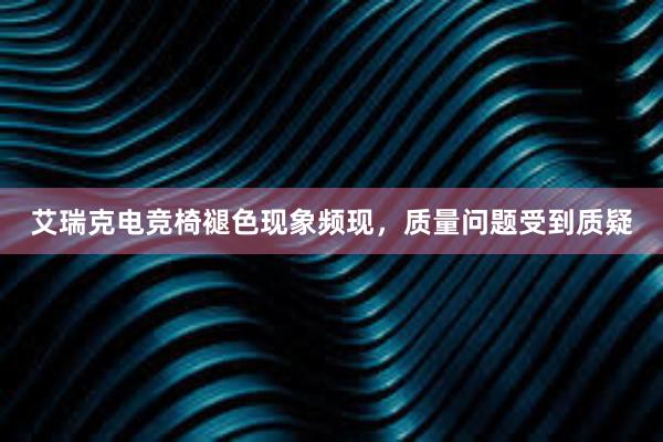 艾瑞克电竞椅褪色现象频现，质量问题受到质疑