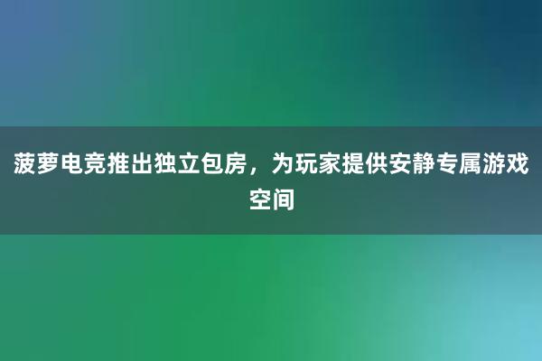 菠萝电竞推出独立包房，为玩家提供安静专属游戏空间