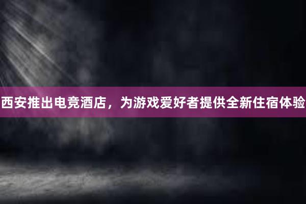 西安推出电竞酒店，为游戏爱好者提供全新住宿体验