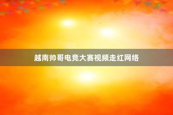 越南帅哥电竞大赛视频走红网络