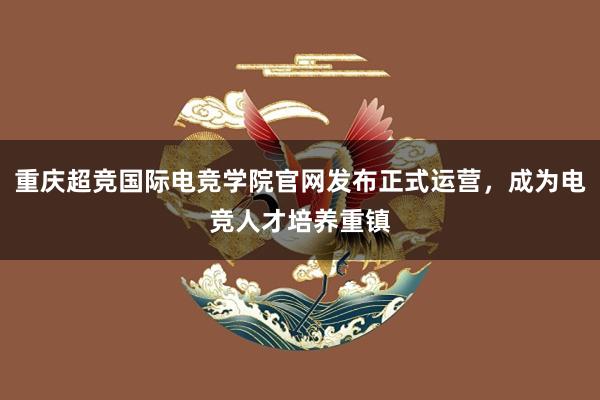 重庆超竞国际电竞学院官网发布正式运营，成为电竞人才培养重镇