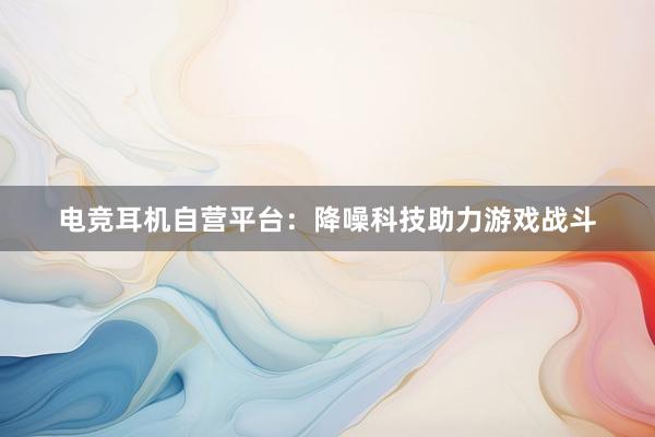 电竞耳机自营平台：降噪科技助力游戏战斗