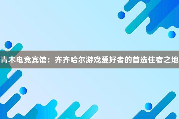 青木电竞宾馆：齐齐哈尔游戏爱好者的首选住宿之地